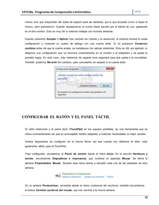 CETCISIL. Programas de Computación e Informática 2010
13
mismo sino que dispondrán del doble de espacio para las ventanas, por lo que actuarán como si fuese el
mismo, pero panorámico. Cuando desplacemos el cursor hasta sacarlo por el lateral de uno, aparecerá
en el otro monitor. Esto es muy útil si solemos trabajar con muchas ventanas.
Cuando pulsemos Aceptar o Aplicar tras cambiar los colores y la resolución, el sistema tomará la nueva
configuración y mostrará un cuadro de diálogo con una cuenta atrás. Si no pulsamos Conservar
cambios antes de que la cuenta acabe, se restablecen los valores anteriores. Esto es útil, por ejemplo, si
elegimos una configuración que no funciona correctamente en el monitor o el adaptador y se queda la
pantalla negra. En este caso, sólo habremos de esperar unos segundos para que vuelva a la normalidad.
También podemos Revertir los cambios, para cancelarlos sin esperar a la cuenta atrás.
CONFIGURAR EL RATÓN Y EL PANEL TÁCTIL
El ratón tradicional y el panel táctil (TouchPad) en los equipos portátiles, es una herramienta que se
utiliza constantemente así que es aconsejable tenerlo adaptado a nuestras necesidades lo mejor posible.
Ambos dispositivos se configuran de la misma forma, así que cuando nos refiramos al ratón, será
igualmente válido para el TouchPad.
Para configurarlo, accedemos al Panel de control desde el menú Inicio. En la sección Hardware y
sonido, encontramos Dispositivos e impresoras, que contiene un apartado Mouse. Se abrirá la
ventana Propiedades: Mouse. Durante este tema vamos a estudiar cada una de las pestañas de esta
ventana.
En la ventana Personalizar, accesible desde el menú contextual del escritorio, también encontramos
el enlace Cambiar punteros del mouse, que nos remitirá a la misma ventana.
 