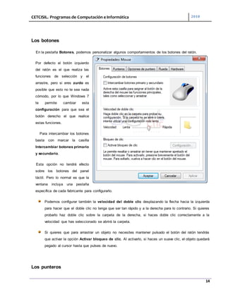 CETCISIL. Programas de Computación e Informática 2010
14
Los botones
En la pestaña Botones, podemos personalizar algunos comportamientos de los botones del ratón.
Por defecto el botón izquierdo
del ratón es el que realiza las
funciones de selección y el
arrastre, pero si eres zurdo es
posible que esto no te sea nada
cómodo, por lo que Windows 7
te permite cambiar esta
configuración para que sea el
botón derecho el que realice
estas funciones.
Para intercambiar los botones
basta con marcar la casilla
Intercambiar botones primario
y secundario.
Esta opción no tendrá efecto
sobre los botones del panel
táctil. Pero lo normal es que la
ventana incluya una pestaña
específica de cada fabricante para configurarlo.
Podemos configurar también la velocidad del doble clic desplazando la flecha hacia la izquierda
para hacer que el doble clic no tenga que ser tan rápido y a la derecha para lo contrario. Si quieres
probarlo haz doble clic sobre la carpeta de la derecha, si haces doble clic correctamente a la
velocidad que has seleccionado se abrirá la carpeta.
Si quieres que para arrastrar un objeto no necesites mantener pulsado el botón del ratón tendrás
que activar la opción Activar bloqueo de clic. Al activarlo, si haces un suave clic, el objeto quedará
pegado al cursor hasta que pulses de nuevo.
Los punteros
 