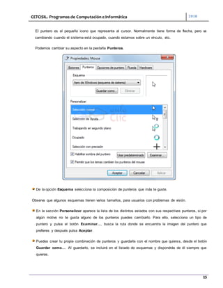CETCISIL. Programas de Computación e Informática 2010
15
El puntero es el pequeño icono que representa al cursor. Normalmente tiene forma de flecha, pero va
cambiando cuando el sistema está ocupado, cuando estamos sobre un vínculo, etc.
Podemos cambiar su aspecto en la pestaña Punteros.
De la opción Esquema selecciona la composición de punteros que más te guste.
Observa que algunos esquemas tienen varios tamaños, para usuarios con problemas de visión.
En la sección Personalizar aparece la lista de los distintos estados con sus respectivos punteros, si por
algún motivo no te gusta alguno de los punteros puedes cambiarlo. Para ello, selecciona un tipo de
puntero y pulsa el botón Examinar..., busca la ruta donde se encuentra la imagen del puntero que
prefieres y después pulsa Aceptar.
Puedes crear tu propia combinación de punteros y guardarla con el nombre que quieras, desde el botón
Guardar como.... Al guardarlo, se incluirá en el listado de esquemas y dispondrás de él siempre que
quieras.
 