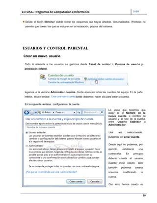 CETCISIL. Programas de Computación e Informática 2010
16
Desde el botón Eliminar podrás borrar los esquemas que hayas añadido, personalizados. Windows no
permite que borres los que se incluyen en la instalación, propios del sistema.
USUARIOS Y CONTROL PARENTAL
Crear un nuevo usuario
Todo lo referente a los usuarios se gestiona desde Panel de control > Cuentas de usuario y
protección infantil.
L
legamos a la ventana Administrar cuentas, donde aparecen todas las cuentas del equipo. En la parte
inferior, está el enlace donde debemos hacer clic para crear la cuenta.
En la siguiente ventana, configuramos la cuenta:
Lo único que tenemos que
elegir es el Nombre de la
nueva cuenta o nombre de
usuario y el tipo de la cuenta,
entre Usuario Estándar o
Administrador.
Una vez seleccionado,
pulsamos en Crear cuenta.
Desde aquí no podemos, por
ejemplo, establecer una
contraseña. En principio
debería crearla el usuario
cuando inicie sesión, pero
también podemos crearla
nosotros modificando la
cuenta.
Con esto, hemos creado un
 