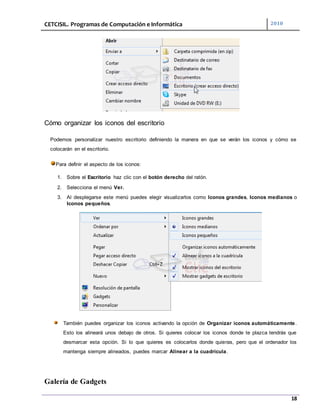 CETCISIL. Programas de Computación e Informática 2010
18
Cómo organizar los iconos del escritorio
Podemos personalizar nuestro escritorio definiendo la manera en que se verán los iconos y cómo se
colocarán en el escritorio.
Para definir el aspecto de los iconos:
1. Sobre el Escritorio haz clic con el botón derecho del ratón.
2. Selecciona el menú Ver.
3. Al desplegarse este menú puedes elegir visualizarlos como Iconos grandes, Iconos medianos o
Iconos pequeños.
También puedes organizar los iconos activando la opción de Organizar iconos automáticamente.
Esto los alineará unos debajo de otros. Si quieres colocar los iconos donde te plazca tendrás que
desmarcar esta opción. Si lo que quieres es colocarlos donde quieras, pero que el ordenador los
mantenga siempre alineados, puedes marcar Alinear a la cuadrícula.
Galería de Gadgets
 