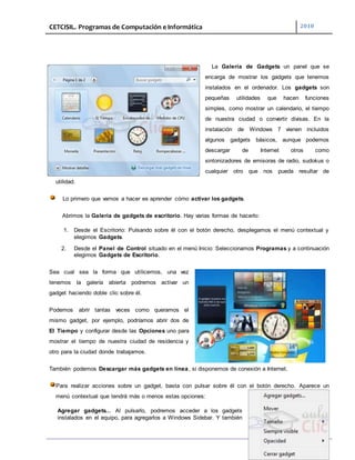 CETCISIL. Programas de Computación e Informática 2010
19
La Galería de Gadgets un panel que se
encarga de mostrar los gadgets que tenemos
instalados en el ordenador. Los gadgets son
pequeñas utilidades que hacen funciones
simples, como mostrar un calendario, el tiempo
de nuestra ciudad o convertir divisas. En la
instalación de Windows 7 vienen incluidos
algunos gadgets básicos, aunque podemos
descargar de Internet otros como
sintonizadores de emisoras de radio, sudokus o
cualquier otro que nos pueda resultar de
utilidad.
Lo primero que vamos a hacer es aprender cómo activar los gadgets.
Abrimos la Galería de gadgets de escritorio. Hay varias formas de hacerlo:
1. Desde el Escritorio: Pulsando sobre él con el botón derecho, desplegamos el menú contextual y
elegimos Gadgets.
2. Desde el Panel de Control situado en el menú Inicio: Seleccionamos Programas y a continuación
elegimos Gadgets de Escritorio.
Sea cual sea la forma que utilicemos, una vez
tenemos la galería abierta podremos activar un
gadget haciendo doble clic sobre él.
Podemos abrir tantas veces como queramos el
mismo gadget, por ejemplo, podríamos abrir dos de
El Tiempo y configurar desde las Opciones uno para
mostrar el tiempo de nuestra ciudad de residencia y
otro para la ciudad donde trabajamos.
También podemos Descargar más gadgets en línea, si disponemos de conexión a Internet.
Para realizar acciones sobre un gadget, basta con pulsar sobre él con el botón derecho. Aparece un
menú contextual que tendrá más o menos estas opciones:
Agregar gadgets... Al pulsarlo, podremos acceder a los gadgets
instalados en el equipo, para agregarlos a Windows Sidebar. Y también
 