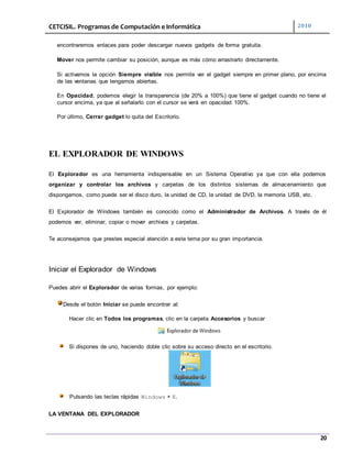CETCISIL. Programas de Computación e Informática 2010
20
encontraremos enlaces para poder descargar nuevos gadgets de forma gratuita.
Mover nos permite cambiar su posición, aunque es más cómo arrastrarlo directamente.
Si activamos la opción Siempre visible nos permite ver el gadget siempre en primer plano, por encima
de las ventanas que tengamos abiertas.
En Opacidad, podemos elegir la transparencia (de 20% a 100%) que tiene el gadget cuando no tiene el
cursor encima, ya que al señalarlo con el cursor se verá en opacidad 100%.
Por último, Cerrar gadget lo quita del Escritorio.
EL EXPLORADOR DE WINDOWS
El Explorador es una herramienta indispensable en un Sistema Operativo ya que con ella podemos
organizar y controlar los archivos y carpetas de los distintos sistemas de almacenamiento que
dispongamos, como puede ser el disco duro, la unidad de CD, la unidad de DVD, la memoria USB, etc.
El Explorador de Windows también es conocido como el Administrador de Archivos. A través de él
podemos ver, eliminar, copiar o mover archivos y carpetas.
Te aconsejamos que prestes especial atención a este tema por su gran importancia.
Iniciar el Explorador de Windows
Puedes abrir el Explorador de varias formas, por ejemplo:
Desde el botón Iniciar se puede encontrar al:
Hacer clic en Todos los programas, clic en la carpeta Accesorios y buscar
Si dispones de uno, haciendo doble clic sobre su acceso directo en el escritorio.
Pulsando las teclas rápidas Windows + E.
LA VENTANA DEL EXPLORADOR
 