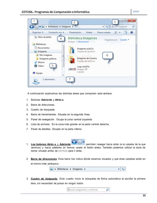 CETCISIL. Programas de Computación e Informática 2010
21
A continuación explicamos las distintas áreas que componen esta ventana:
1. Botones Adelante y Atrás a.
2. Barra de direcciones.
3. Cuadro de búsqueda.
4. Barra de herramientas. Situada en la segunda línea.
5. Panel de navegación. Ocupa la zona central izquierda
6. Lista de archivos. Es la zona más grande en la parte central derecha.
7. Panel de detalles. Situado en la parte inferior.
1. Los botones Atrás a y Adelante permiten navegar hacia atrás (a la carpeta de la que
venimos) y hacia adelante (si hemos usado el botón atrás). También podemos utilizar la tecla de
borrar situada arriba de ENTRAR para ir atrás.
2. Barra de direcciones. Esta barra nos indica dónde estamos situados y qué otras carpetas están en
el mismo nivel jerárquico.
3. Cuadro de búsqueda. Este cuadro inicia la búsqueda de forma automática al escribir la primera
letra, sin necesidad de pulsar en ningún botón.
 