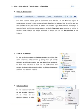 CETCISIL. Programas de Computación e Informática 2010
22
4. Barra de Herramientas.
Esta barra contiene botones para las operaciones más utilizadas, de esta forma nos agiliza el
trabajo ya que tenemos a mano lo más necesario. Esta barra se adapta al tipo de archivos que hay
en la pantalla, es decir, los botones de la barra son diferentes según donde estemos. Por ejemplo, si
estamos viendo archivos de música aparecerá un botón Reproducir para escuchar un archivo; si
estamos viendo archivos de imagen aparecerá un botón para ver una Presentación de las
imágenes
5. Panel de navegación.
En este panel sólo aparecen unidades y carpetas, no archivos. Las
vemos ordenadas jerárquicamente y distinguimos qué carpeta
pertenece a qué otra gracias a una leve tabulación a la derecha.
Es decir, tiene estructura de árbol, con sus ramificaciones. Por
ejemplo, en esta imagen aparecen cuatro carpetas principales que
contienen a su vez otras carpetas:
6. Lista de archivos.
En esta zona aparece la lista
de los archivos contenidos
en la carpeta en que
estamos situados, es decir,
 
