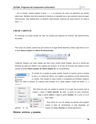 CETCISIL. Programas de Computación e Informática 2010
26
- Con el teclado, mantén pulsada la tecla Ctrl y ve haciendo clic sobre los elementos que quieres
seleccionar. Mediante esta tecla especial le indicamos al ordenador que lo que queremos hacer es seguir
seleccionando. Para deseleccionar un elemento seleccionando, pulsamos de nuevo sobre él, sin soltar la
tecla Ctrl.
CREAR CARPETAS
En ocasiones nos puede resultar útil crear una carpeta para organizar los archivos. Hay distintas formas
de hacerlo.
Para crear una carpeta, primero hay que situarse en el lugar donde deseamos crearla, luego hacer clic en
el botón Nueva carpeta de la Barra de Herramientas.
Podremos observar una nueva carpeta que tiene como nombre Nueva Carpeta, este es el nombre que
Windows les aplica por defecto a las carpetas que creamos, en el caso de encontrar otra carpeta con ese
nombre la llamará Nueva Carpeta (2), Nueva Carpeta (3), así sucesivamente.
El nombre de la carpeta se puede cambiar. Cuando la creamos vemos el nombre
en azul y en estado de edición, eso significa que podemos escribir directamente
su nombre. Para aceptar el nuevo nombre o el propuesto por Windows, podemos
hacer clic sobre la ventana, en cualquier parte excepto en la nueva carpeta o pulsar las teclas ESC o
ENTRAR.
Otra forma de crear una carpeta es situarse en el Lugar que se quiere crear la
carpeta y pulsar el botón derecho del ratón, se abrirá un menú contextual,
elegir la opción Nuevo y luego la opción Carpeta, tal y como se ve en
esta imagen.
Esta opción es muy útil, porque nos permite crear carpetas
cuando la barra de herramientas no está disponible, por
ejemplo, en los cuadros de diálogo Guardar en ciertas aplicaciones.
Eliminar archivos y carpetas
 