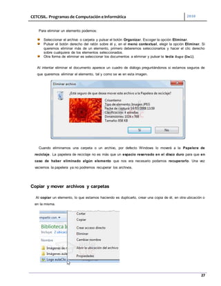 CETCISIL. Programas de Computación e Informática 2010
27
Para eliminar un elemento podemos:
Seleccionar el archivo o carpeta y pulsar el botón Organizar. Escoger la opción Eliminar.
Pulsar el botón derecho del ratón sobre él y, en el menú contextual, elegir la opción Eliminar. Si
queremos eliminar más de un elemento, primero deberemos seleccionarlos y hacer el clic derecho
sobre cualquiera de los elementos seleccionados.
Otra forma de eliminar es seleccionar los documentos a eliminar y pulsar la tecla Supr (Del).
Al intentar eliminar el documento aparece un cuadro de diálogo preguntándonos si estamos seguros de
que queremos eliminar el elemento, tal y como se ve en esta imagen.
Cuando eliminamos una carpeta o un archivo, por defecto Windows lo moverá a la Papelera de
reciclaje. La papelera de reciclaje no es más que un espacio reservado en el disco duro para que en
caso de haber eliminado algún elemento que nos era necesario podamos recuperarlo. Una vez
vaciemos la papelera ya no podremos recuperar los archivos.
Copiar y mover archivos y carpetas
Al copiar un elemento, lo que estamos haciendo es duplicarlo, crear una copia de él, en otra ubicación o
en la misma.
 
