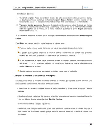 CETCISIL. Programas de Computación e Informática 2010
28
Para hacerlo debemos:
1. Copiar el original: Pulsar con el botón derecho del ratón sobre el elemento que queremos copiar,
se desplegará el menú contextual y elegimos la opción Copiar. También podemos hacerlo con las
teclas rápidas Ctrl + C. No apreciaremos nada a simple vista, pero la copia ya se ha realizado.
2. Y pegarlo donde queramos: Buscamos la carpeta donde queramos ubicar la copia que hemos
realizado (o creamos una carpeta nueva). La abrimos y hacemos clic con el botón derecho del ratón
sobre la superficie de la ventana, en el menú contextual pulsamos la opción Pegar. Las teclas
rápidas serían Ctrl + V.
Si la carpeta de destino es la misma que la de origen, el elemento se renombrará como Nombre original
- copia.
Para Mover una carpeta o archivo lo que hacemos es cortar y pegar.
Podemos copiar o mover varios elementos a la vez, si los seleccionamos anteriormente.
Es posible que hayamos empezado a cortar un archivo y cambiemos de opinión y no queramos
moverlo. No pasa nada, pulsamos ESC para indicar que no vamos a continuar.
Si nos equivocamos al copiar, pegar o eliminar archivos o carpetas, podemos deshacerlo pulsando
las teclas Crtl + Z , o también haciendo clic con el botón derecho del ratón y seleccionando la
opción Deshacer en el menú.
Cuando copiamos o movemos una carpeta se copia o mueve todo su contenido.
Cambiar el nombre a un archivo o carpeta
Con frecuencia vamos a necesitar renombrar archivos o carpetas, por ejemplo, cuando creamos una
nueva carpeta. Como siempre, hay varias formas de hacerlo:
- Seleccionar el archivo o carpeta. Pulsar el botón Organizar y pulsar sobre la opción Cambiar
Nombre.
- Desplegar el menú contextual del elemento (el archivo o carpeta que queremos renombrar) haciendo
clic con el botón derecho sobre él y elegir Cambiar Nombre.
- Seleccionar el archivo o carpeta y pulsar F2.
- Hacer dos clics: uno para seleccionar y otro para renombrar, sobre el archivo o carpeta. Hay que ir
con cuidado de no hacerlos rápidos porque entonces sería un doble clic y abriría la carpeta o el
documento.
 
