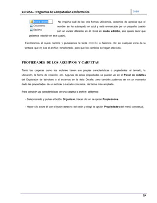 CETCISIL. Programas de Computación e Informática 2010
29
No importa cuál de las tres formas utilicemos, debemos de apreciar que el
nombre se ha subrayado en azul y está enmarcado por un pequeño cuadro
con un cursor diferente en él. Está en modo edición, eso quiere decir que
podemos escribir en ese cuadro.
Escribiremos el nuevo nombre y pulsaremos la tecla ENTRAR o haremos clic en cualquier zona de la
ventana que no sea el archivo renombrado, para que los cambios se hagan afectivos.
PROPIEDADES DE LOS ARCHIVOS Y CARPETAS
Tanto las carpetas como los archivos tienen sus propias características o propiedades: el tamaño, la
ubicación, la fecha de creación, etc. Algunas de estas propiedades se pueden ver en el Panel de detalles
del Explorador de Windows o si estamos en la vista Detalle, pero también podemos ver en un momento
dado las propiedades de un archivo o carpeta concretos, de forma más ampliada.
Para conocer las características de una carpeta o archivo podemos:
- Seleccionarlo y pulsar el botón Organizar. Hacer clic en la opción Propiedades.
- Hacer clic sobre él con el botón derecho del ratón y elegir la opción Propiedades del menú contextual.
 