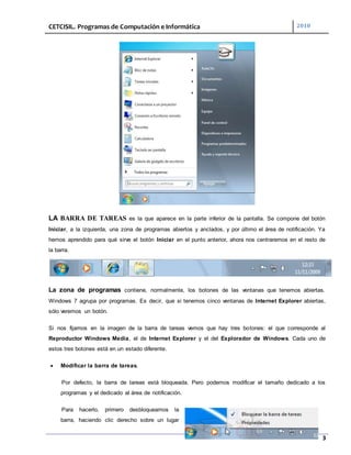 CETCISIL. Programas de Computación e Informática 2010
3
LA BARRA DE TAREAS es la que aparece en la parte inferior de la pantalla. Se compone del botón
Iniciar, a la izquierda, una zona de programas abiertos y anclados, y por último el área de notificación. Ya
hemos aprendido para qué sirve el botón Iniciar en el punto anterior, ahora nos centraremos en el resto de
la barra.
La zona de programas contiene, normalmente, los botones de las ventanas que tenemos abiertas.
Windows 7 agrupa por programas. Es decir, que si tenemos cinco ventanas de Internet Explorer abiertas,
sólo veremos un botón.
Si nos fijamos en la imagen de la barra de tareas vemos que hay tres botones: el que corresponde al
Reproductor Windows Media, el de Internet Explorer y el del Explorador de Windows. Cada uno de
estos tres botones está en un estado diferente.
 Modificar la barra de tareas.
Por defecto, la barra de tareas está bloqueada. Pero podemos modificar el tamaño dedicado a los
programas y el dedicado al área de notificación.
Para hacerlo, primero desbloqueamos la
barra, haciendo clic derecho sobre un lugar
 