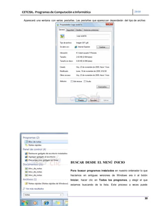 CETCISIL. Programas de Computación e Informática 2010
30
Aparecerá una ventana con varias pestañas. Las pestañas que aparezcan dependerán del tipo de archivo
BUSCAR DESDE EL MENÚ INICIO
Para buscar programas instalados en nuestro ordenador lo que
hacíamos en antiguas versiones de Windows era ir al botón
Iniciar, hacer clic en Todos los programas, y elegir el que
estamos buscando de la lista. Este proceso a veces puede
 