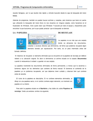 CETCISIL. Programas de Computación e Informática 2010
31
resultar farragoso, por lo que resulta más rápido y cómodo buscarlo desde la caja de búsqueda del menú
Inicio.
Además de programas, también se pueden buscar archivos y carpetas, pero tenemos que tener en cuenta
que utilizando la búsqueda del menú Inicio no nos situamos en ninguna carpeta, como hacíamos en el
Explorador de Windows. Esto quiere decir que Windows 7 buscará por todo el equipo y dispositivos para
encontrar lo que buscamos, por lo que puede provocar que la búsqueda se demore.
LA PAPELERA DE RECICLAJE
La papelera no es más que una carpeta
donde se almacena los documentos,
carpetas o accesos directos que eliminamos, de forma que podamos recuperar algún
elemento borrado por equivocación. Por tanto, es un paso intermedio antes del
borrado definitivo.
Si tratamos de recuperar un elemento eliminado que se encuentre en la papelera de reciclaje por defecto
volverá a su ubicación original. Es decir si eliminamos un archivo situado en la carpeta Documentos
cuando lo restauremos lo volverá a guardar en esa carpeta.
La papelera mantendrá los documentos eliminados de forma permanente, a menos que la vaciemos o
borremos alguno de los elementos que contiene de forma manual. Si borramos el contenido de la
papelera ya no podremos recuperarlo, así que debemos tener cuidado y observar bien qué contiene
antes de vaciarla.
El icono de la papelera es descriptivo. Si no contiene elementos eliminados, el
dibujo es una papelera vacía, si en cambio contiene algún elemento, se mostrará con
papeles en su interior.
Para abrir la papelera sitúate en el Escritorio y haz doble clic sobre Papelera de
reciclaje. Verás una ventana similar a la siguiente:
 