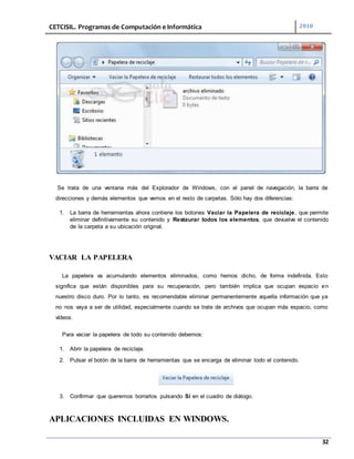 CETCISIL. Programas de Computación e Informática 2010
32
Se trata de una ventana más del Explorador de Windows, con el panel de navegación, la barra de
direcciones y demás elementos que vemos en el resto de carpetas. Sólo hay dos diferencias:
1. La barra de herramientas ahora contiene los botones Vaciar la Papelera de reciclaje, que permite
eliminar definitivamente su contenido y Restaurar todos los elementos, que devuelve el contenido
de la carpeta a su ubicación original.
VACIAR LA PAPELERA
La papelera va acumulando elementos eliminados, como hemos dicho, de forma indefinida. Esto
significa que están disponibles para su recuperación, pero también implica que ocupan espacio en
nuestro disco duro. Por lo tanto, es recomendable eliminar permanentemente aquella información que ya
no nos vaya a ser de utilidad, especialmente cuando se trate de archivos que ocupan más espacio, como
vídeos.
Para vaciar la papelera de todo su contenido debemos:
1. Abrir la papelera de reciclaje.
2. Pulsar el botón de la barra de herramientas que se encarga de eliminar todo el contenido.
3. Confirmar que queremos borrarlos pulsando Sí en el cuadro de diálogo.
APLICACIONES INCLUIDAS EN WINDOWS.
 