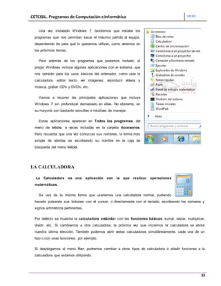 CETCISIL. Programas de Computación e Informática 2010
33
Una vez instalado Windows 7, tendremos que instalar los
programas que nos permitan sacar el máximo partido al equipo,
dependiendo de para qué lo queramos utilizar, como veremos en
los próximos temas.
Pero además de los programas que podamos instalar, el
propio Windows incluye algunas aplicaciones con el sistema, que
nos servirán para los usos básicos del ordenador, como usar la
calculadora, editar texto, ver imágenes, reproducir vídeos y
música, grabar CD's y DVD's, etc.
Vamos a recorrer las principales aplicaciones que incluye
Windows 7 sin profundizar demasiado en ellas. No obstante, en
su mayoría son bastante sencillas e intuitivas de manejar.
Estas aplicaciones aparecen en Todos los programas, del
menú de Inicio, a veces incluidas en la carpeta Accesorios.
Pero recuerda que una vez conozcas sus nombres, la forma más
simple de abrirlas es escribiendo su nombre en la caja de
búsqueda del menú Inicio.
LA CALCULADORA
La Calculadora es una aplicación con la que realizar operaciones
matemáticas.
Se usa de la misma forma que usaríamos una calculadora normal, pudiendo
hacerlo pulsando sus botones con el cursor, o directamente con el teclado, escribiendo los números y
signos aritméticos pertinentes.
Por defecto se muestra la calculadora estándar con las funciones básicas: sumar, restar, multiplicar,
dividir, etc. Si cambiamos a otra calculadora, la próxima vez que iniciemos la calculadora se abrirá
nuestra última elección. También podemos abrir varias calculadoras simultáneamente, cada una de un
tipo o con unas funciones, por ejemplo.
Si desplegamos el menú Ver, podremos cambiar a otros tipos de calculadora o añadir funciones a la
calculadora que estamos utilizando.
 