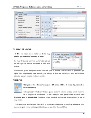 CETCISIL. Programas de Computación e Informática 2010
35
EL BLOC DE NOTAS
El Bloc de notas es un editor de texto muy
básico, que no soporta formatos de texto.
Es muy útil cuando queremos apuntar algo, ya que
es más ágil que abrir un procesador de texto más
potente.
Por otro lado, puede abrir prácticamente todos los tipos de archivos. Claro que esto no quiere decir que
todos sean comprensibles para nosotros. Por ejemplo, al abrir una imagen JPG, sólo encontraremos
símbolos que para nosotros no tienen sentido.
WORDPAD
Wordpad es otro editor de texto, pero a diferencia del bloc de notas, sí que soporta el
texto con formato.
Esta aplicación incluida en Windows puede resultar la solución perfecta para la redacción
de la mayoría de documentos. Si has manejado otros procesadores de texto como
Microsoft Word o Google Docs, no tendrás ningún problema para manejar este programa, ya que es
muy similar.
En la versión de WordPad para Windows 7 se ha renovado el estilo de los menús y botones de forma
que mantenga la misma estética y distribución que la que utiliza Microsoft Office.
 