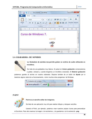 CETCISIL. Programas de Computación e Informática 2010
36
LA GRABADORA DE SONIDOS
La Grabadora de sonidos nos permite grabar un archivo de audio utilizando un
micrófono.
Se trata de una grabadora muy básica. Al pulsar en Iniciar grabación comenzaremos
a grabar, siempre y cuando tengamos un micrófono conectado. Al Detener grabación
podremos guardar el archivo en nuestro ordenador. Dispone también de un botón de Ayuda por si
tenemos alguna duda de su funcionamiento, como muchos otros programas de Windows.
PAINT
Paint es un sencillo editor de imágenes.
Se trata de una aplicación muy útil para realizar dibujos y retoques sencillos.
Usando el Paint, por ejemplo, podemos crear nuestros propios iconos para personalizar
el Escritorio. Para ello creamos la imagen o la recortamos, y la guardamos con la extensión .png.
 