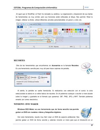 CETCISIL. Programas de Computación e Informática 2010
37
Al igual que el WordPad, el Paint ha renovado su estética. La organización y disposición de sus barras
de herramientas es muy similar, pero sus funciones están enfocadas al dibujo. Nos permite: Rotar la
imágen, rellenar su fondo, utilizar diferentes pinceles personalizables en grosor y color, etc.
RECORTES
Otra de las herramientas que encontramos en Accesorios es la llamada Recortes.
Es una herramienta sencilla pero muy útil para hacer capturas de pantalla.
Al abrirla, la pantalla se vuelve translúcida. Si realizamos una selección con el cursor, la zona
seleccionada se abrirá en un editor básico de recortes. En él podremos subrayar o escribir a mano alzada
sobre la imagen y guardarla en el formato que queramos: GIF, PNG, JPG y MHT. También podremos
enviarla por correo electrónico.
WINDOWS DVD MAKER
Windows DVD Maker es una herramienta que de forma sencilla nos permite
grabar un DVD con nuestros vídeos y fotografías digitales.
Con esta herramienta, resulta muy fácil crear un DVD de aspecto profesional. Nos
permite grabar un DVD de forma sencilla y además incluirle un menú para que al introducirlo en un
 