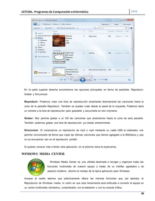 CETCISIL. Programas de Computación e Informática 2010
39
En la parte superior derecha encontramos las opciones principales en forma de pestañas: Reproducir,
Grabar y Sincronizar.
Reproducir: Podemos crear una lista de reproducción arrastrando directamente las canciones hasta la
zona de la pestaña Reproducir. También se pueden crear desde el panel de la izquierda. Podemos darle
un nombre a la lista de reproducción para guardarla y escucharla en otro momento.
Grabar: Nos permite grabar a un CD las canciones que arrastramos hasta la zona de esta pestaña.
También podemos grabar una lista de reproducción ya creada anteriormente.
Sincronizar: Si conectamos un reproductor de mp3 o mp4 mediante su cable USB al ordenador, nos
permite sincronizarlo de forma que copie las últimas canciones que hemos agregado a la Biblioteca y que
no se encuentran aún en el reproductor portátil.
Si quieres conocer más a fondo esta aplicación, en el próximo tema la explicamos.
WINDOWS MEDIA CENTER
Windows Media Center es una utilidad destinada a recoger y organizar todas las
funciones multimedia de nuestro equipo a través de un interfaz agradable y de
aspecto moderno, distinto al manejo de la típica aplicación para Windows.
Aunque al usarlo veamos que prácticamente ofrece las mismas funciones que, por ejemplo, el
Reproductor de Windows media, lo cierto es que esta herramienta está enfocada a convertir el equipo en
un centro multimedia doméstico, conectándolo con la televisión o con la consola X-Box.
 