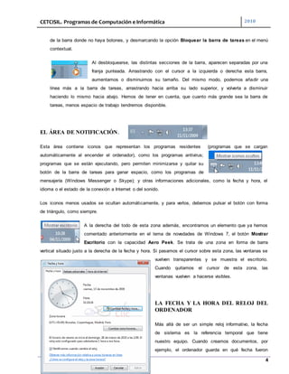 CETCISIL. Programas de Computación e Informática 2010
4
de la barra donde no haya botones, y desmarcando la opción Bloquear la barra de tareas en el menú
contextual.
Al desbloquearse, las distintas secciones de la barra, aparecen separadas por una
franja punteada. Arrastrando con el cursor a la izquierda o derecha esta barra,
aumentamos o disminuimos su tamaño. Del mismo modo, podemos añadir una
línea más a la barra de tareas, arrastrando hacia arriba su lado superior, y volverla a disminuir
haciendo lo mismo hacia abajo. Hemos de tener en cuenta, que cuanto más grande sea la barra de
tareas, menos espacio de trabajo tendremos disponible.
EL ÁREA DE NOTIFICACIÓN.
Esta área contiene iconos que representan los programas residentes (programas que se cargan
automáticamente al encender el ordenador), como los programas antivirus;
programas que se están ejecutando, pero permiten minimizarse y quitar su
botón de la barra de tareas para ganar espacio, como los programas de
mensajería (Windows Messenger o Skype); y otras informaciones adicionales, como la fecha y hora, el
idioma o el estado de la conexión a Internet o del sonido.
Los iconos menos usados se ocultan automáticamente, y para verlos, debemos pulsar el botón con forma
de triángulo, como siempre.
A la derecha del todo de esta zona además, encontramos un elemento que ya hemos
comentado anteriormente en el tema de novedades de Windows 7, el botón Mostrar
Escritorio con la capacidad Aero Peek. Se trata de una zona en forma de barra
vertical situado justo a la derecha de la fecha y hora. Si pasamos el cursor sobre esta zona, las ventanas se
vuelven transparentes y se muestra el escritorio.
Cuando quitamos el cursor de esta zona, las
ventanas vuelven a hacerse visibles.
LA FECHA Y LA HORA DEL RELOJ DEL
ORDENADOR
Más allá de ser un simple reloj informativo, la fecha
de sistema es la referencia temporal que tiene
nuestro equipo. Cuando creamos documentos, por
ejemplo, el ordenador guarda en qué fecha fueron
 