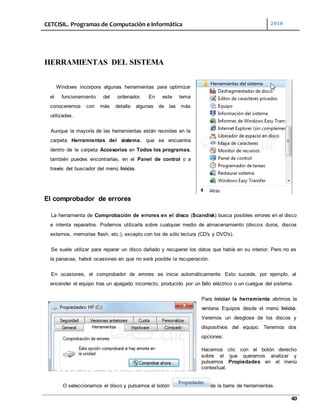 CETCISIL. Programas de Computación e Informática 2010
40
HERRAMIENTAS DEL SISTEMA
Windows incorpora algunas herramientas para optimizar
el funcionamiento del ordenador. En este tema
conoceremos con más detalle algunas de las más
utilizadas.
Aunque la mayoría de las herramientas están reunidas en la
carpeta Herramientas del sistema, que se encuentra
dentro de la carpeta Accesorios en Todos los programas,
también puedes encontrarlas, en el Panel de control o a
través del buscador del menú Inicio.
El comprobador de errores
La herramienta de Comprobación de errores en el disco (Scandisk) busca posibles errores en el disco
e intenta repararlos. Podemos utilizarla sobre cualquier medio de almacenamiento (discos duros, discos
externos, memorias flash, etc.), excepto con los de sólo lectura (CD's y DVD's).
Se suele utilizar para reparar un disco dañado y recuperar los datos que había en su interior. Pero no es
la panacea, habrá ocasiones en que no será posible la recuperación.
En ocasiones, el comprobador de errores se inicia automáticamente. Esto sucede, por ejemplo, al
encender el equipo tras un apagado incorrecto, producido por un fallo eléctrico o un cuelgue del sistema.
Para iniciar la herramienta abrimos la
ventana Equipos desde el menú Inicio.
Veremos un desglose de los discos y
dispositivos del equipo. Tenemos dos
opciones:
Hacemos clic con el botón derecho
sobre el que queramos analizar y
pulsamos Propiedades en el menú
contextual.
O seleccionamos el disco y pulsamos el botón de la barra de herramientas.
 