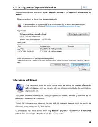 CETCISIL. Programas de Computación e Informática 2010
42
También la encontramos en el menú Inicio > Todos los programas > Accesorios > Herramientas del
sistema.
El desfragmentador de discos tiene el siguiente aspecto:
Información del Sistema
Esta herramienta como su propio nombre indica se encarga de mostrar información
sobre el sistema, como por ejemplo, sobre las aplicaciones instaladas, los controladores,
el procesador, etc.
Aquí puedes encontrar información útil, como por ejemplo los modelos, versiones y fabricantes de los
programas y dispositivos de tu ordenador.
También hay información más específica que sólo será útil a usuarios expertos, como por ejemplo las
direcciones de los dispositivos, E/S o los puertos.
La aplicación se inicia desde el menú Inicio elegir Todos los programas > Accesorios > Herramientas
del sistema > Información sobre el sistema. Éste es su aspecto:
 