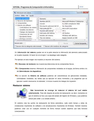CETCISIL. Programas de Computación e Informática 2010
43
En Información del sistema puedes ver en la parte derecha la información del elemento seleccionado
en la parte izquierda. Al hacer clic en el signo + se despliega cada categoría.
Por ejemplo en esta imagen nos muestra un resumen del sistema.
En Recursos de hardware nos muestra las direcciones de los componentes físicos.
En Componentes tenemos información de componentes instalados en el equipo, de forma similar a la
del Administrador de dispositivos.
En la sección de Entorno de software podemos ver características de aplicaciones instaladas,
controladores instalados, las tareas que se ejecutan en estos momentos y los programas que se
ejecutan cuando arrancamos el ordenador, e incluso muestra los trabajos de impresión.
Restaurar sistema
Esta herramienta se encarga de restaurar el sistema tal cual estaba
anteriormente. Para ello dispone de puntos de restauración, es decir, momentos en
que el sistema se hizo una copia del estado del registro de Windows y que podemos
utilizar para volver a un estado anterior.
El sistema crea los puntos de restauración de forma automática, cada cierto tiempo y antes de
instalaciones importantes de software o de actualizaciones importantes de Windows. También nosotros
podemos crear uno en cualquier momento de forma manual cuando sepamos que todo funciona
correctamente.
 