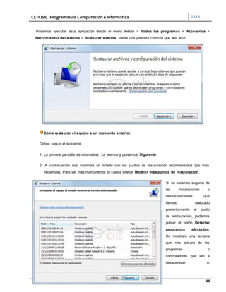 CETCISIL. Programas de Computación e Informática 2010
44
Podemos ejecutar esta aplicación desde el menú Inicio > Todos los programas > Accesorios >
Herramientas del sistema > Restaurar sistema. Verás una pantalla como la que ves aquí:
Cómo restaurar el equipo a un momento anterior.
Debes seguir el asistente.
1. La primera pantalla es informativa. La leemos y pulsamos Siguiente.
2. A continuación nos mostrará un listado con los puntos de restauración recomendados (los más
recientes). Para ver más marcaremos la casilla inferior Mostrar más puntos de restauración.
Si no estamos seguros de
las instalaciones o
desinstalaciones que
hemos realizado
posteriormente al punto
de restauración, podemos
pulsar el botón Detectar
programas afectados.
Se mostrará una ventana
que nos avisará de los
programas o
controladores que van a
desaparecer si
 