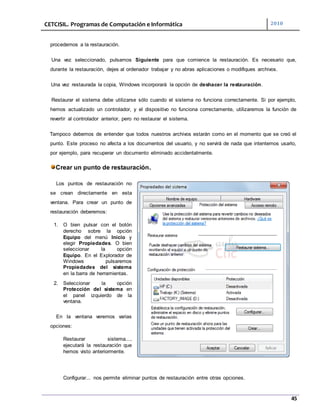 CETCISIL. Programas de Computación e Informática 2010
45
procedemos a la restauración.
Una vez seleccionado, pulsamos Siguiente para que comience la restauración. Es necesario que,
durante la restauración, dejes al ordenador trabajar y no abras aplicaciones o modifiques archivos.
Una vez restaurada la copia, Windows incorporará la opción de deshacer la restauración.
Restaurar el sistema debe utilizarse sólo cuando el sistema no funciona correctamente. Si por ejemplo,
hemos actualizado un controlador, y el dispositivo no funciona correctamente, utilizaremos la función de
revertir al controlador anterior, pero no restaurar el sistema.
Tampoco debemos de entender que todos nuestros archivos estarán como en el momento que se creó el
punto. Este proceso no afecta a los documentos del usuario, y no servirá de nada que intentemos usarlo,
por ejemplo, para recuperar un documento eliminado accidentalmente.
Crear un punto de restauración.
Los puntos de restauración no
se crean directamente en esta
ventana. Para crear un punto de
restauración deberemos:
1. O bien pulsar con el botón
derecho sobre la opción
Equipo del menú Inicio y
elegir Propiedades. O bien
seleccionar la opción
Equipo. En el Explorador de
Windows pulsaremos
Propiedades del sistema
en la barra de herramientas.
2. Seleccionar la opción
Protección del sistema en
el panel izquierdo de la
ventana.
En la ventana veremos varias
opciones:
Restaurar sistema...,
ejecutará la restauración que
hemos visto anteriormente.
Configurar... nos permite eliminar puntos de restauración entre otras opciones.
 