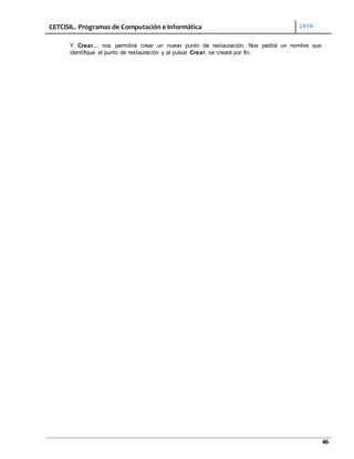 CETCISIL. Programas de Computación e Informática 2010
46
Y Crear... nos permitirá crear un nuevo punto de restauración. Nos pedirá un nombre que
identifique el punto de restauración y al pulsar Crear, se creará por fin.
 