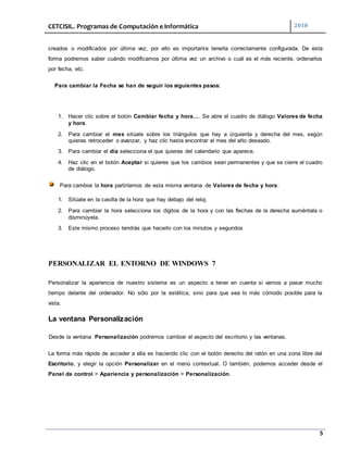 CETCISIL. Programas de Computación e Informática 2010
5
creados o modificados por última vez, por ello es importante tenerla correctamente configurada. De esta
forma podremos saber cuándo modificamos por última vez un archivo o cuál es el más reciente, ordenarlos
por fecha, etc.
Para cambiar la Fecha se han de seguir los siguientes pasos:
1. Hacer clic sobre el botón Cambiar fecha y hora.... Se abre el cuadro de diálogo Valores de fecha
y hora.
2. Para cambiar el mes sitúate sobre los triángulos que hay a izquierda y derecha del mes, según
quieras retroceder o avanzar, y haz clic hasta encontrar el mes del año deseado.
3. Para cambiar el día selecciona el que quieras del calendario que aparece.
4. Haz clic en el botón Aceptar si quieres que los cambios sean permanentes y que se cierre el cuadro
de diálogo.
Para cambiar la hora partiríamos de esta misma ventana de Valores de fecha y hora:
1. Sitúate en la casilla de la hora que hay debajo del reloj.
2. Para cambiar la hora selecciona los dígitos de la hora y con las flechas de la derecha auméntala o
disminúyela.
3. Este mismo proceso tendrás que hacerlo con los minutos y segundos
PERSONALIZAR EL ENTORNO DE WINDOWS 7
Personalizar la apariencia de nuestro sistema es un aspecto a tener en cuenta si vamos a pasar mucho
tiempo delante del ordenador. No sólo por la estética, sino para que sea lo más cómodo posible para la
vista.
La ventana Personalización
Desde la ventana Personalización podremos cambiar el aspecto del escritorio y las ventanas.
La forma más rápida de acceder a ella es haciendo clic con el botón derecho del ratón en una zona libre del
Escritorio, y elegir la opción Personalizar en el menú contextual. O también, podemos acceder desde el
Panel de control > Apariencia y personalización > Personalización.
 