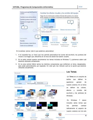 CETCISIL. Programas de Computación e Informática 2010
6
En la ventana vemos todo lo que podemos personalizar:
1. A la izquierda hay un menú que nos permite personalizar los iconos del escritorio, los punteros del
mouse o la imagen que utilizamos en el inicio de sesión de nuestro usuario.
2. En la parte central superior encontramos los temas incluidos en Windows 7 y podremos saber cuál
estamos utilizando actualmente.
3. En la zona central inferior vemos los distintos componentes que conforman un tema, desglosados,
para poder personalizarlos por separado. En color gris nos indicará cuál es la opción que estamos
utilizando actualmente.
Los Temas
Un Tema es un conjunto de
estilos que definen la
apariencia general de
nuestro sistema. En un tema
se definen los colores,
efectos y sonidos del
escritorio y las ventanas de
Windows.
En Windows 7 vienen
incluidos varios temas que
nos permiten cambiar
radicalmente el aspecto de
nuestro sistema con tal solo
 