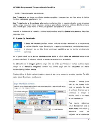 CETCISIL. Programas de Computación e Informática 2010
7
un clic. Están organizados por categorías:
Los Temas Aero son temas con efectos visuales complejos, transparencias, etc. Hay varios de distinta
temática: naturaleza, arquitectura, etc.
Los Temas básico y de contraste alto pueden resultarnos útiles si nuestro ordenador no es demasiado
rápido, porque consumen menos recursos a costa de quitar efectos puramente estéticos. El alto contraste
está pensado para cansar menos la vista o para personas con problemas de visión.
Además, si disponemos de conexión a internet podemos elegir la opción Obtener más temas en línea para
descargar otros.
El Fondo De Escritorio
El fondo de Escritorio (también llamado fondo de pantalla o wallpaper) es la imagen sobre
la cual se sitúan los iconos del escritorio. La veremos continuamente cuando trabajemos con
el ordenador, por eso debe de ser una imagen agradable y que nos permita ver claramente
los iconos.
En la parte inferior de la ventana Personalización vemos el botón Fondo de escritorio desde el que
podemos cambiarlo. Si pulsamos sobre él se abrirá una ventana como la siguiente:
En Ubicación de la imagen, podemos elegir entre los fondos que Windows 7 incluye o utilizar alguna
imagen de la Biblioteca imágenes. También nos permite elegir entre las fotografías con mejor
clasificación y Colores sólidos.
Puedes utilizar de fondo cualquier imagen, a pesar de que no se encuentren en estas carpetas. Tan sólo
debes pulsar Examinar... para buscarla.
Windows 7 permite poner
más de una imagen como
fondo de pantalla. Se trata
de un fondo dinámico que va
cambiando la imagen a
mostrar como si se tratara
de una presentación.
Para hacerlo, deberemos
pulsar Seleccionar todo o
Borrar todo para marcar y
desmarcar todas las
imágenes de la carpeta que
 