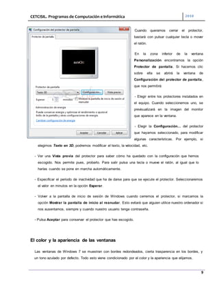 CETCISIL. Programas de Computación e Informática 2010
9
Cuando queramos cerrar el protector,
bastará con pulsar cualquier tecla o mover
el ratón.
En la zona inferior de la ventana
Personalización encontramos la opción
Protector de pantalla. Si hacemos clic
sobre ella se abrirá la ventana de
Configuración del protector de pantalla,
que nos permitirá:
- Elegir entre los protectores instalados en
el equipo. Cuando seleccionemos uno, se
previsualizará en la imagen del monitor
que aparece en la ventana.
- Elegir la Configuración... del protector
que hayamos seleccionado, para modificar
algunas características. Por ejemplo, si
elegimos Texto en 3D, podremos modificar el texto, la velocidad, etc.
- Ver una Vista previa del protector para saber cómo ha quedado con la configuración que hemos
escogido. Nos permite pues, probarlo. Para salir pulsa una tecla o mueve el ratón, al igual que lo
harías cuando se pone en marcha automáticamente.
- Especificar el periodo de inactividad que ha de darse para que se ejecute el protector. Seleccionaremos
el valor en minutos en la opción Esperar.
- Volver a la pantalla de inicio de sesión de Windows cuando cerremos el protector, si marcamos la
opción Mostrar la pantalla de inicio al reanudar. Esto evitará que alguien utilice nuestro ordenador si
nos ausentamos, siempre y cuando nuestro usuario tenga contraseña.
- Pulsa Aceptar para conservar el protector que has escogido.
El color y la apariencia de las ventanas
Las ventanas de Windows 7 se muestran con bordes redondeados, cierta trasparencia en los bordes, y
un tono azulado por defecto. Todo esto viene condicionado por el color y la apariencia que elijamos.
 
