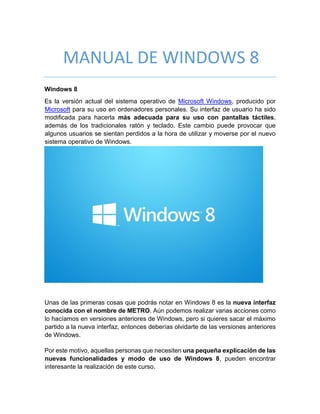 MANUAL DE WINDOWS 8
Windows 8
Es la versión actual del sistema operativo de Microsoft Windows, producido por
Microsoft para su uso en ordenadores personales. Su interfaz de usuario ha sido
modificada para hacerla más adecuada para su uso con pantallas táctiles,
además de los tradicionales ratón y teclado. Este cambio puede provocar que
algunos usuarios se sientan perdidos a la hora de utilizar y moverse por el nuevo
sistema operativo de Windows.
Unas de las primeras cosas que podrás notar en Windows 8 es la nueva interfaz
conocida con el nombre de METRO. Aún podemos realizar varias acciones como
lo hacíamos en versiones anteriores de Windows, pero si quieres sacar el máximo
partido a la nueva interfaz, entonces deberías olvidarte de las versiones anteriores
de Windows.
Por este motivo, aquellas personas que necesiten una pequeña explicación de las
nuevas funcionalidades y modo de uso de Windows 8, pueden encontrar
interesante la realización de este curso.
 