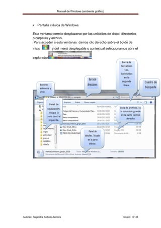 Manual de Windows (ambiente gráfico)




           Pantalla clásica de Windows

        Esta ventana permite desplazarse por las unidades de disco, directorios
        o carpetas y archivo.
         Para acceder a esta ventanas damos clic derecho sobre el botón de
        inicio            y del menú desplegable o contextual seleccionamos abrir el

        explorador




Autores: Alejandra Iturbide Zamora                                        Grupo: 101-B
 