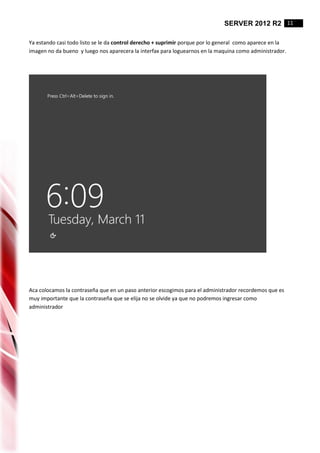 SERVER 2012 R2 11
Ya estando casi todo listo se le da control derecho + suprimir porque por lo general como aparece en la
imagen no da bueno y luego nos aparecera la interfax para loguearnos en la maquina como administrador.
Aca colocamos la contraseña que en un paso anterior escogimos para el administrador recordemos que es
muy importante que la contraseña que se elija no se olvide ya que no podremos ingresar como
administrador
 
