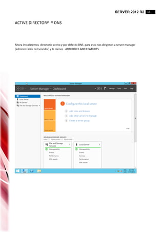SERVER 2012 R2 13
ACTIVE DIRECTORY Y DNS
Ahora instalaremos directorio activo y por defecto DNS para esto nos dirigimos a server manager
(administrador del servidor) y le damos ADD ROLES AND FEATURES
 