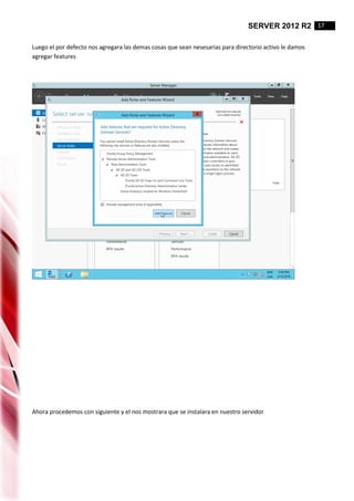 SERVER 2012 R2 17
Luego el por defecto nos agregara las demas cosas que sean nesesarias para directorio activo le damos
agregar features
Ahora procedemos con siguiente y el nos mostrara que se instalara en nuestro servidor
 
