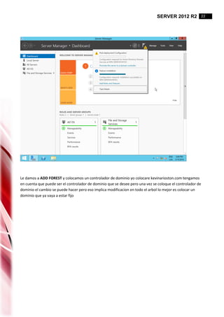 SERVER 2012 R2 22
Le damos a ADD FOREST y colocamos un controlador de dominio yo colocare kevinarioston.com tengamos
en cuenta que puede ser el controlador de dominio que se desee pero una vez se coloque el controlador de
dominio el cambio se puede hacer pero eso implica modificacion en todo el arbol lo mejor es colocar un
dominio que ya vaya a estar fijo
 