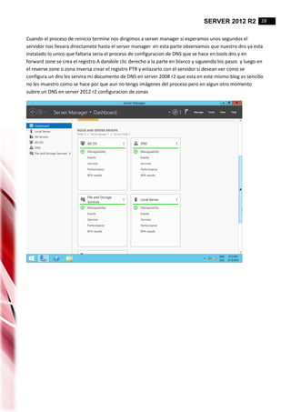 SERVER 2012 R2 28
Cuando el proceso de reinicio termine nos dirigimos a server manager si esperamos unos segundos el
servidor nos llevara directamete hasta el server manager en esta parte observamos que nuestro dns ya esta
instalado lo unico que faltaria seria el proceso de configuracion de DNS que se hace en tools dns y en
forward zone se crea el registro A dandole clic derecho a la parte en blanco y siguiendo los pasos y luego en
el reverse zone o zona inversa crear el registro PTR y enlazarlo con el servidor si desean ver como se
configura un dns les servira mi documento de DNS en server 2008 r2 que esta en este mismo blog es sencillo
no les muestro como se hace por que aun no tengo imágenes del proceso pero en algun otro momento
subire un DNS en server 2012 r2 configuracion de zonas
 