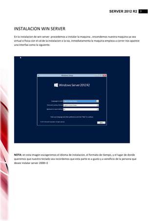 SERVER 2012 R2 3
INSTALACION WIN SERVER
En la instalacion de win server procedemos a instalar la maquina , encendemos nuestra maquina ya sea
virtual o fisica con el cd de la instalacion o la iso, inmediatamenta la maquina empieza a correr nos aparece
una interfax como la siguiente.
NOTA: en esta imagen escogeremos el idioma de instalacion, el formato de tiempo, y el lugar de donde
queremos que nuestro teclado sea recordemos que esta parte es a gusto y a veneficio de la persona que
desee instalar server 2008 r2
 
