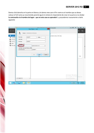 SERVER 2012 R2 32
Damos click derecho en la parte en blanco y le damos new user el firs name es el nombre que se desea
colocar el full name yo recomiendo ponerlo igual en sintesis lo importatnte de crear el usuario es no olvidar
la contraseña ni el nombre de logon que en este caso es operador1 y procedemos nuevamente a darle
siguiente
 