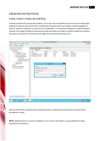 SERVER 2012 R2 37
CREACION DE POLITICAS
PAPEL TAPIZ Y PANEL DE CONTROL
le damos click derecho a group policy objects para crear una nueva política en este caso será el papel tapiz
predeterminado para los usuarios de mi contenedor eso quiere decir que cualquier maquina agregada al
dominio podrá ser usada por los usuarios de mi contenedor y al momento de loguearse a todos les deberá
aparecer una imagen predeterminada osea que elijo para todos esa imagen no podrá cambiarse se utilizara
solo para los usuarios de mi dominio en la imagen de escritorio kevinarioston.com
Bueno le damos OK y la politica esta creada basta solo con editarla para esto damos clik derecho edit y
procedemos a editar
NOTA: debemos tener en cuenta si la politica es de usuario o de maquina ya que editada en el lugar
equivicado no funcionaria
 