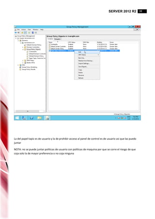 SERVER 2012 R2 38
La del papel tapiz es de usuario y la de prohibir acceso al panel de control es de usuario asi que las puedo
juntar
NOTA: no se puede juntar politicas de usuario con politicas de maquina por que se corre el riesgo de que
coja solo la de mayor preferencia o no coja ninguna
 
