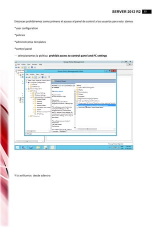SERVER 2012 R2 39
Entonces prohibiremos como primero el acceso al panel de control a los usuarios para esto damos
*user configuration
*policies
*administrative templates
*control panel
--- seleccionamos la politica prohibit access to control panel and PC settings
Y la avilitamos desde adentro
 