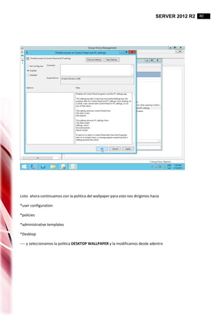SERVER 2012 R2 40
Listo ahora continuamos con la politica del wallpaper para esto nos dirigimos hacia
*user configuration
*policies
*administrative templates
*Desktop
---- y seleccionamos la politica DESKTOP WALLPAPER y la modificamos desde adentro
 