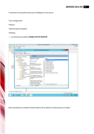 SERVER 2012 R2 42
Y activamos la otra politica para que el wallpaper se vea esta en
*user configuration
*policies
*administrative templates
*Desktop
---- y se selecciona la politica ENABLE ACTIVE DESKTOP
Ahora procedemos a habilitarla desde adentro de la politica le seleccionamos el enable
 