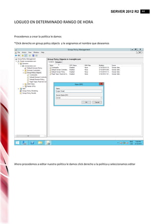 SERVER 2012 R2 44
LOGUEO EN DETERMINADO RANGO DE HORA
Procedemos a crear la política le damos
*Click derecho en group policy objects y le asignamos el nombre que deseamos
Ahora procedemos a editar nuestra politica le damos click derecho a la politica y seleccionamos editar
 
