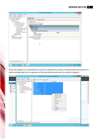 SERVER 2012 R2 49
Ahora nos dirigimos a el contenedor de usuarios los seleccionamos todos y le damos properties buscamos la
opcion que diga logon ours y asignamos la hora que deseamos para que los usuarios se logueen
 
