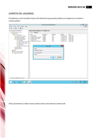 SERVER 2012 R2 52
CARPETA DE USUARIOS
Procedemos a crear la política damos click derecho en group policy objects y le asignamos el nombre a
nuestra política
Ahora procedemos a editar nuestra politica damos click derecho y damos edit
 
